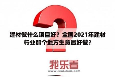 建材做什么项目好？全国2021年建材行业那个地方生意最好做？