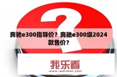 奔驰e300指导价？奔驰e300级2024款售价？