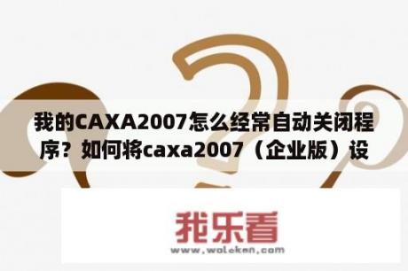 我的CAXA2007怎么经常自动关闭程序？如何将caxa2007（企业版）设置默认使用软件？