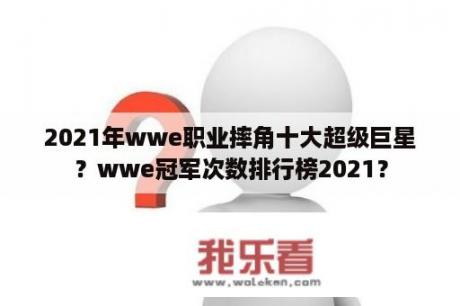 2021年wwe职业摔角十大超级巨星？wwe冠军次数排行榜2021？