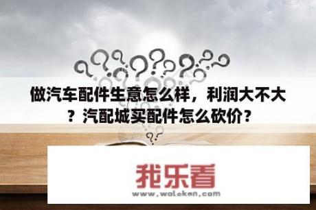 做汽车配件生意怎么样，利润大不大？汽配城买配件怎么砍价？