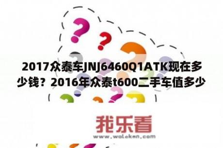 2017众泰车JNJ6460Q1ATK现在多少钱？2016年众泰t600二手车值多少？