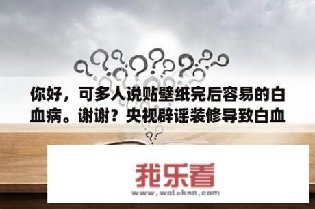 你好，可多人说贴壁纸完后容易的白血病。谢谢？央视辟谣装修导致白血病