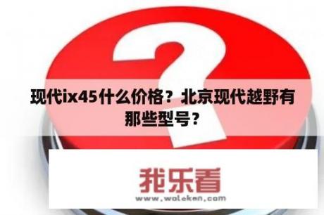 现代ix45什么价格？北京现代越野有那些型号？