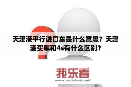 天津港平行进口车是什么意思？天津港买车和4s有什么区别？