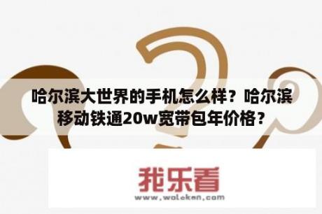 哈尔滨大世界的手机怎么样？哈尔滨移动铁通20w宽带包年价格？