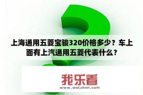 上海通用五菱宝骏320价格多少？车上面有上汽通用五菱代表什么？