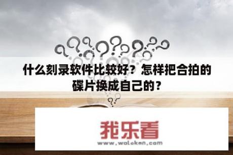 什么刻录软件比较好？怎样把合拍的碟片换成自己的？