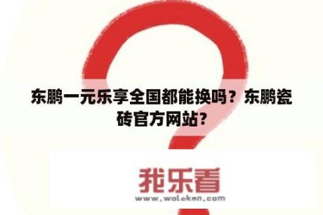 东鹏一元乐享全国都能换吗？东鹏瓷砖官方网站？