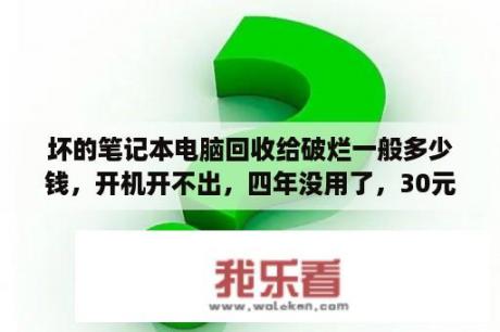 坏的笔记本电脑回收给破烂一般多少钱，开机开不出，四年没用了，30元划算吗？旧电脑最低卖多少钱？