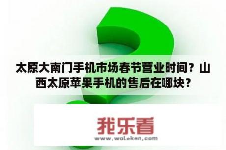 太原大南门手机市场春节营业时间？山西太原苹果手机的售后在哪块？