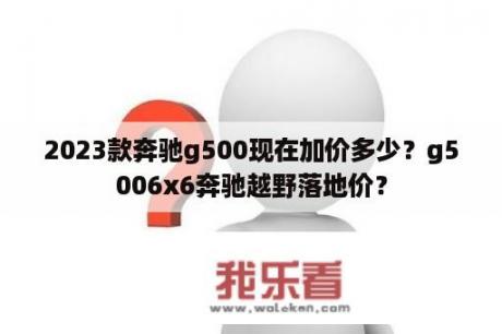 2023款奔驰g500现在加价多少？g5006x6奔驰越野落地价？