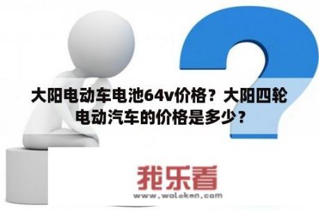 大阳电动车电池64v价格？大阳四轮电动汽车的价格是多少？