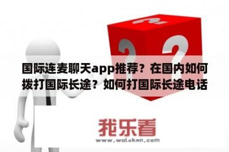 国际连麦聊天app推荐？在国内如何拨打国际长途？如何打国际长途电话？