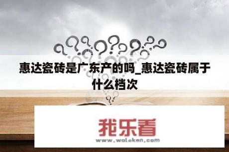 惠达瓷砖是广东产的吗_惠达瓷砖属于什么档次