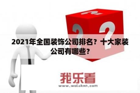 2021年全国装饰公司排名？十大家装公司有哪些？