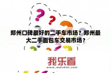 郑州口碑最好的二手车市场？郑州最大二手面包车交易市场？