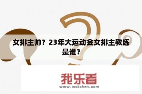 女排主帅？23年大运动会女排主教练是谁？