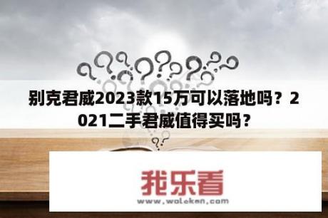 别克君威2023款15万可以落地吗？2021二手君威值得买吗？