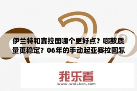 伊兰特和赛拉图哪个更好点？哪款质量更稳定？06年的手动起亚赛拉图怎么样？