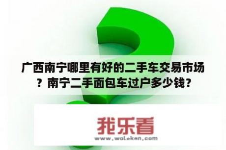 广西南宁哪里有好的二手车交易市场？南宁二手面包车过户多少钱？