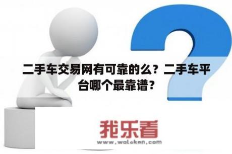 二手车交易网有可靠的么？二手车平台哪个最靠谱？