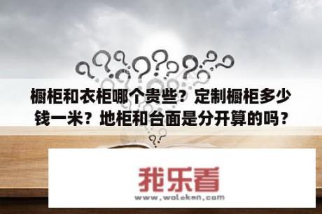 橱柜和衣柜哪个贵些？定制橱柜多少钱一米？地柜和台面是分开算的吗？