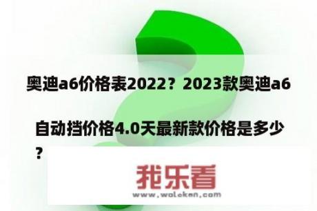 奥迪a6价格表2022？2023款奥迪a6自动挡价格4.0天最新款价格是多少
？