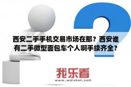 西安二手手机交易市场在那？西安谁有二手微型面包车个人啊手续齐全？