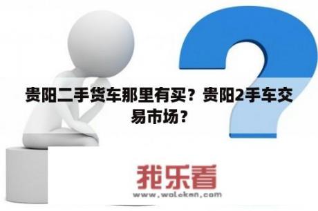 贵阳二手货车那里有买？贵阳2手车交易市场？