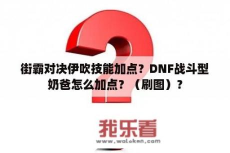 街霸对决伊吹技能加点？DNF战斗型奶爸怎么加点？（刷图）？