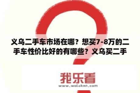 义乌二手车市场在哪？想买7-8万的二手车性价比好的有哪些？义乌买二手车要哪些条件？