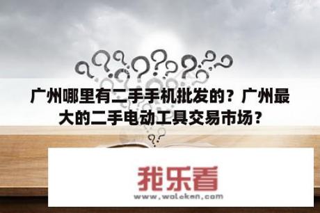 广州哪里有二手手机批发的？广州最大的二手电动工具交易市场？