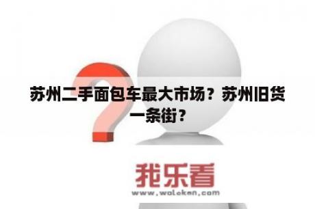 苏州二手面包车最大市场？苏州旧货一条街？