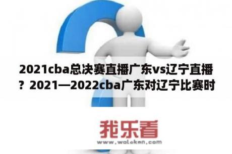 2021cba总决赛直播广东vs辽宁直播？2021—2022cba广东对辽宁比赛时间？