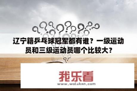 辽宁籍乒乓球冠军都有谁？一级运动员和三级运动员哪个比较大？