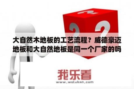 大自然木地板的工艺流程？威德豪迈地板和大自然地板是同一个厂家的吗？