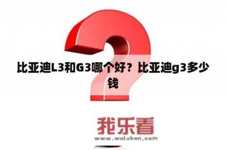 比亚迪L3和G3哪个好？比亚迪g3多少钱