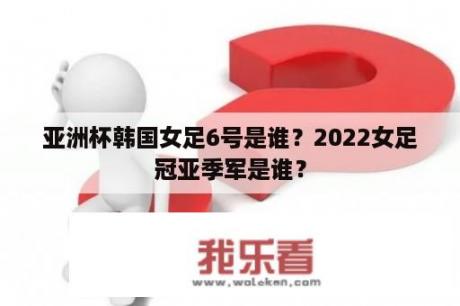 亚洲杯韩国女足6号是谁？2022女足冠亚季军是谁？