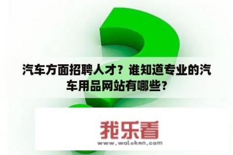 汽车方面招聘人才？谁知道专业的汽车用品网站有哪些？