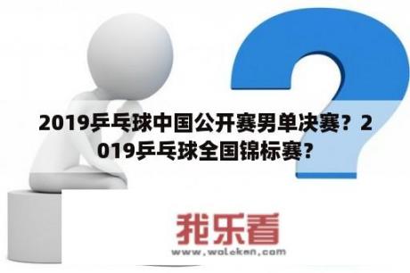 2019乒乓球中国公开赛男单决赛？2019乒乓球全国锦标赛？