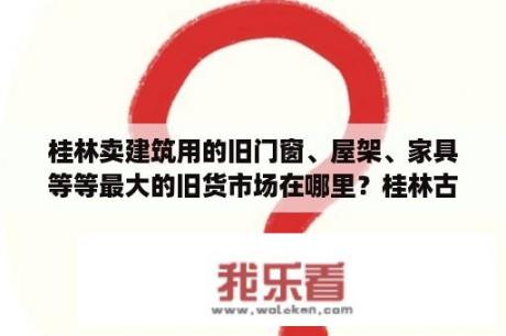 桂林卖建筑用的旧门窗、屋架、家具等等最大的旧货市场在哪里？桂林古玩城排名？