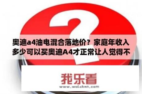 奥迪a4油电混合落地价？家庭年收入多少可以买奥迪A4才正常让人觉得不是脑残？