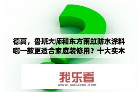 德高，鲁班大师和东方雨虹防水涂料哪一款更适合家庭装修用？十大实木板材排名？