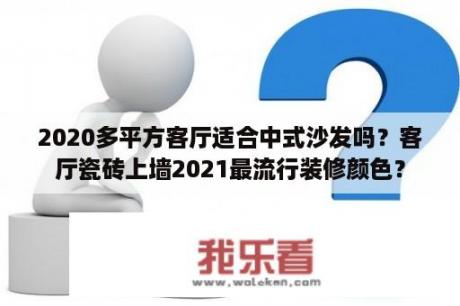 2020多平方客厅适合中式沙发吗？客厅瓷砖上墙2021最流行装修颜色？