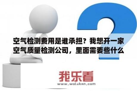 空气检测费用是谁承担？我想开一家空气质量检测公司，里面需要些什么？