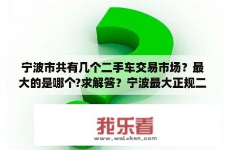 宁波市共有几个二手车交易市场？最大的是哪个?求解答？宁波最大正规二手车交易市场？