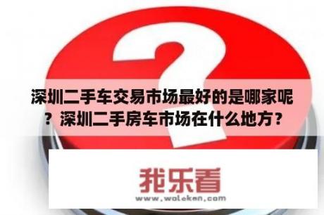 深圳二手车交易市场最好的是哪家呢？深圳二手房车市场在什么地方？