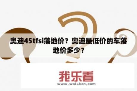 奥迪45tfsi落地价？奥迪最低价的车落地价多少？