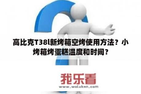 高比克T38l新烤箱空烤使用方法？小烤箱烤蛋糕温度和时间？